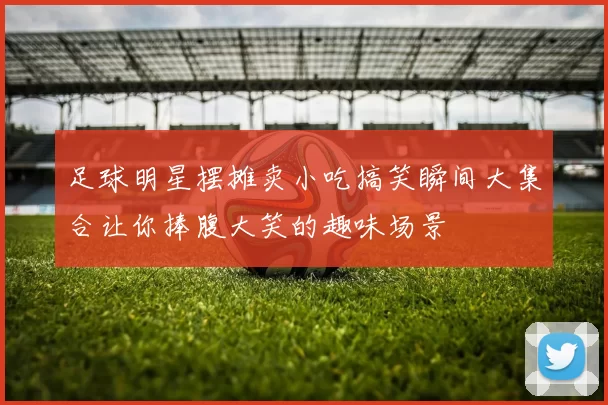 足球明星摆摊卖小吃搞笑瞬间大集合让你捧腹大笑的趣味场景