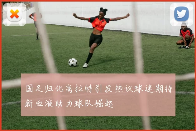 国足归化高拉特引发热议球迷期待新血液助力球队崛起