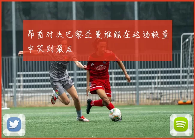 昂首对决巴黎圣曼谁能在这场较量中笑到最后