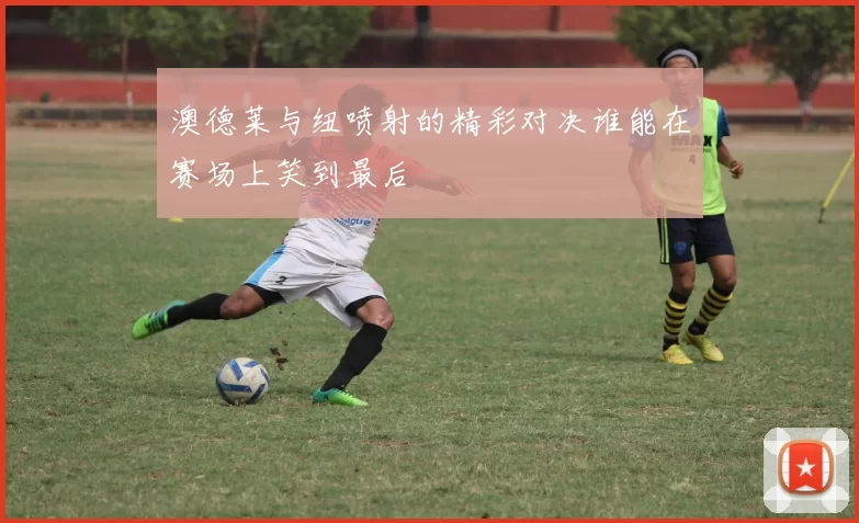 澳德莱与纽喷射的精彩对决谁能在赛场上笑到最后