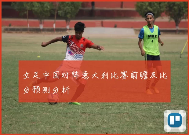女足中国对阵意大利比赛前瞻及比分预测分析