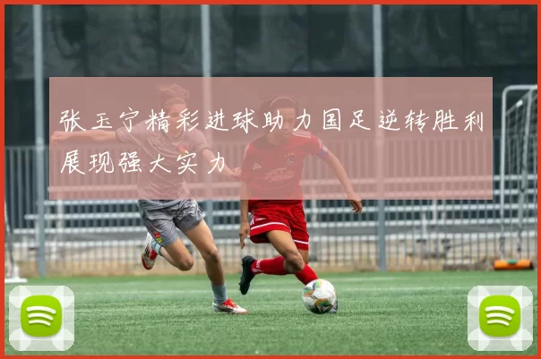 张玉宁精彩进球助力国足逆转胜利展现强大实力
