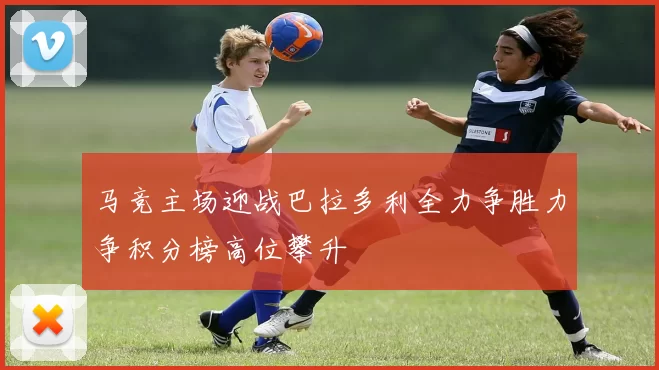 马竞主场迎战巴拉多利全力争胜力争积分榜高位攀升