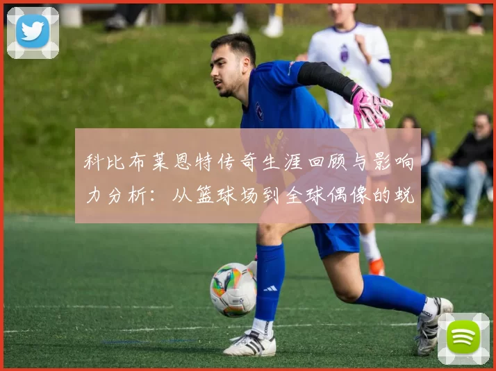 科比布莱恩特传奇生涯回顾与影响力分析：从篮球场到全球偶像的蜕变之路