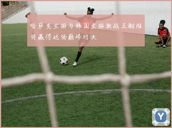 哈萨克女排与韩国女排激战正酣谁将赢得这场巅峰对决