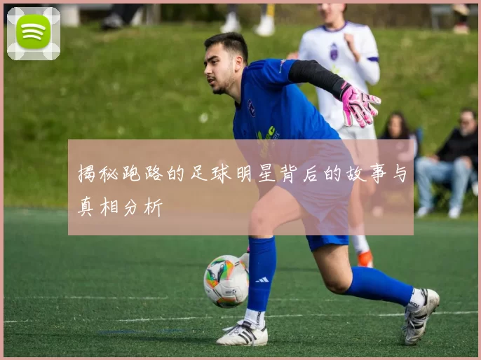 揭秘跑路的足球明星背后的故事与真相分析